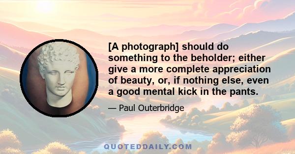 [A photograph] should do something to the beholder; either give a more complete appreciation of beauty, or, if nothing else, even a good mental kick in the pants.