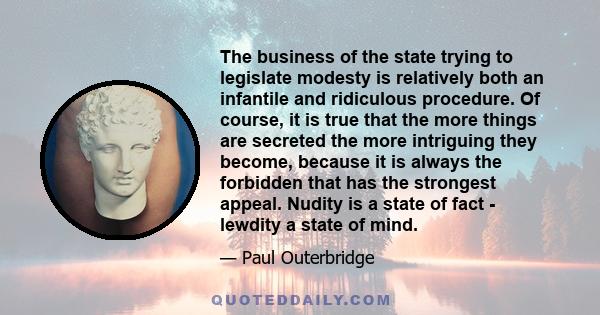 The business of the state trying to legislate modesty is relatively both an infantile and ridiculous procedure. Of course, it is true that the more things are secreted the more intriguing they become, because it is