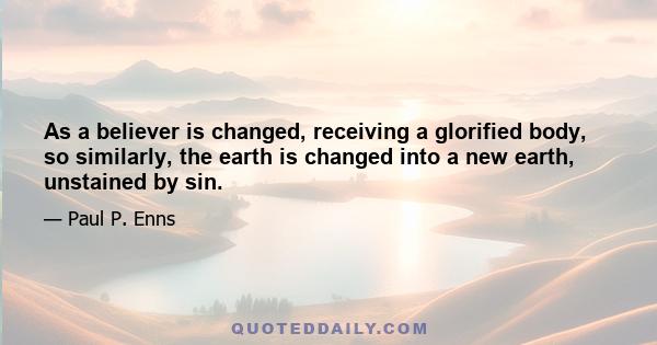 As a believer is changed, receiving a glorified body, so similarly, the earth is changed into a new earth, unstained by sin.