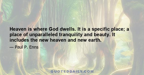 Heaven is where God dwells. It is a specific place; a place of unparalleled tranquility and beauty. It includes the new heaven and new earth.