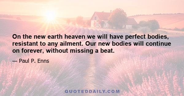 On the new earth heaven we will have perfect bodies, resistant to any ailment. Our new bodies will continue on forever, without missing a beat.