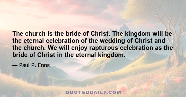 The church is the bride of Christ. The kingdom will be the eternal celebration of the wedding of Christ and the church. We will enjoy rapturous celebration as the bride of Christ in the eternal kingdom.