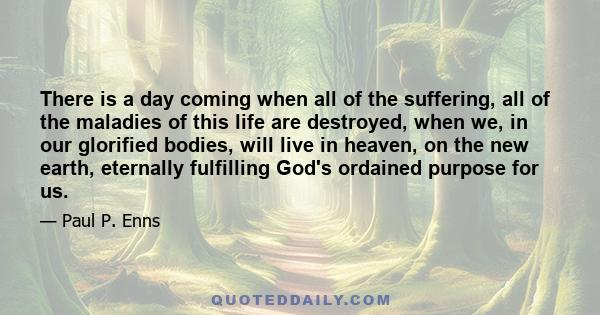 There is a day coming when all of the suffering, all of the maladies of this life are destroyed, when we, in our glorified bodies, will live in heaven, on the new earth, eternally fulfilling God's ordained purpose for