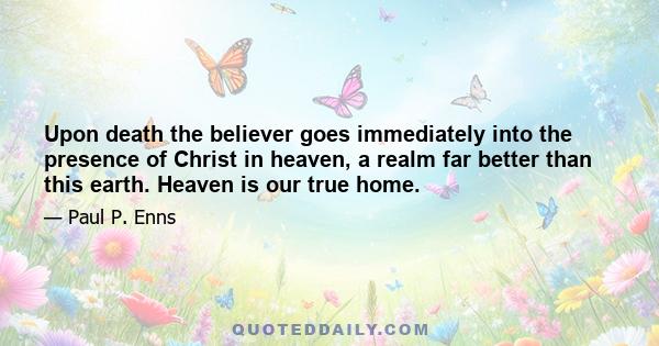 Upon death the believer goes immediately into the presence of Christ in heaven, a realm far better than this earth. Heaven is our true home.