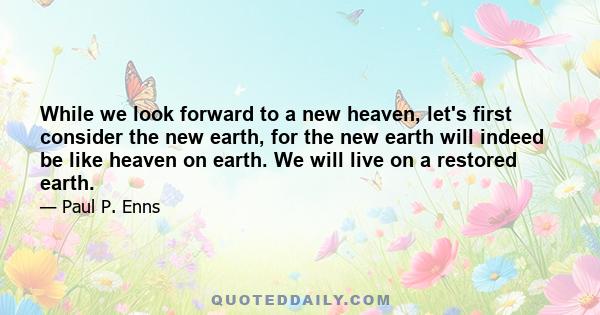 While we look forward to a new heaven, let's first consider the new earth, for the new earth will indeed be like heaven on earth. We will live on a restored earth.