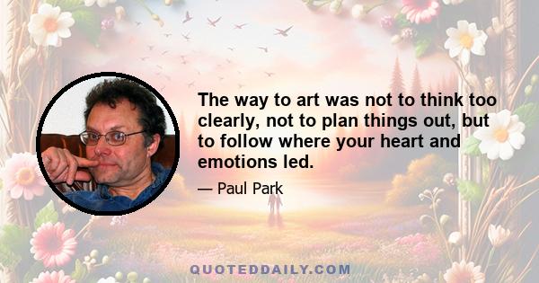 The way to art was not to think too clearly, not to plan things out, but to follow where your heart and emotions led.