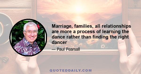 Marriage, families, all relationships are more a process of learning the dance rather than finding the right dancer