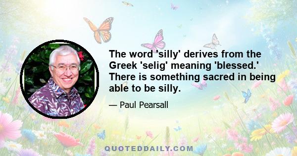 The word 'silly' derives from the Greek 'selig' meaning 'blessed.' There is something sacred in being able to be silly.