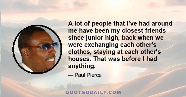 A lot of people that I've had around me have been my closest friends since junior high, back when we were exchanging each other's clothes, staying at each other's houses. That was before I had anything.