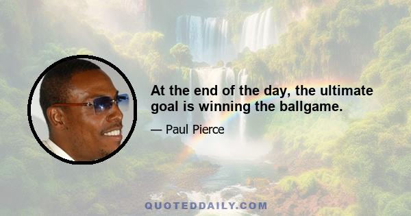 At the end of the day, the ultimate goal is winning the ballgame.