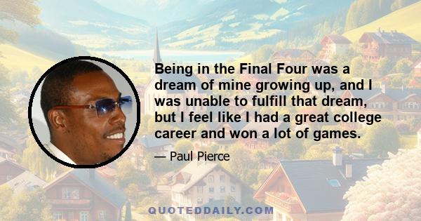 Being in the Final Four was a dream of mine growing up, and I was unable to fulfill that dream, but I feel like I had a great college career and won a lot of games.