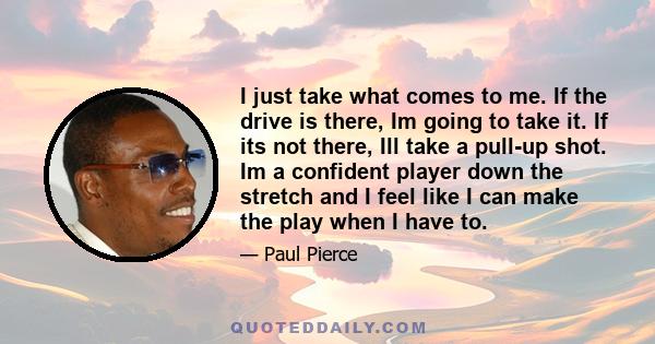 I just take what comes to me. If the drive is there, Im going to take it. If its not there, Ill take a pull-up shot. Im a confident player down the stretch and I feel like I can make the play when I have to.