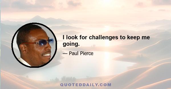 I look for challenges to keep me going.