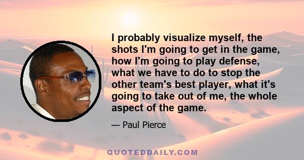 I probably visualize myself, the shots I'm going to get in the game, how I'm going to play defense, what we have to do to stop the other team's best player, what it's going to take out of me, the whole aspect of the