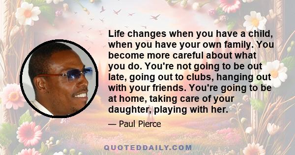 Life changes when you have a child, when you have your own family. You become more careful about what you do. You're not going to be out late, going out to clubs, hanging out with your friends. You're going to be at