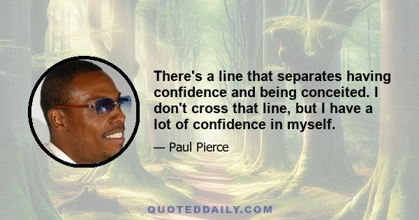 There's a line that separates having confidence and being conceited. I don't cross that line, but I have a lot of confidence in myself.