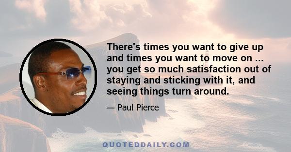 There's times you want to give up and times you want to move on ... you get so much satisfaction out of staying and sticking with it, and seeing things turn around.