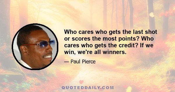 Who cares who gets the last shot or scores the most points? Who cares who gets the credit? If we win, we're all winners.