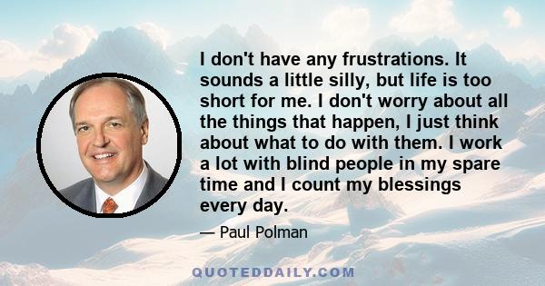 I don't have any frustrations. It sounds a little silly, but life is too short for me. I don't worry about all the things that happen, I just think about what to do with them. I work a lot with blind people in my spare