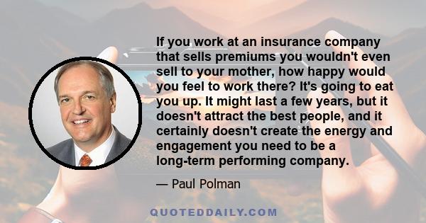 If you work at an insurance company that sells premiums you wouldn't even sell to your mother, how happy would you feel to work there? It's going to eat you up. It might last a few years, but it doesn't attract the best 