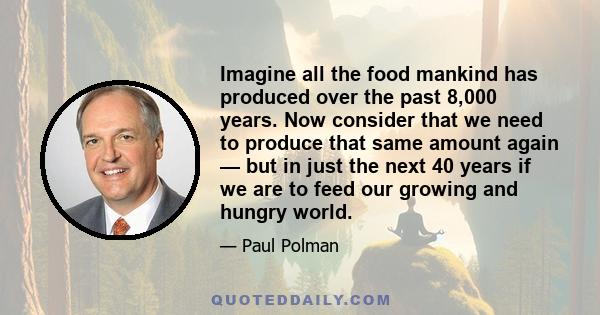 Imagine all the food mankind has produced over the past 8,000 years. Now consider that we need to produce that same amount again — but in just the next 40 years if we are to feed our growing and hungry world.