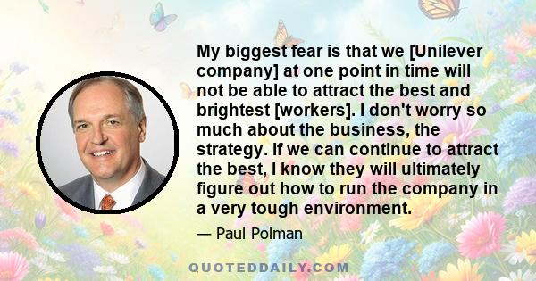 My biggest fear is that we [Unilever company] at one point in time will not be able to attract the best and brightest [workers]. I don't worry so much about the business, the strategy. If we can continue to attract the