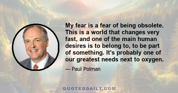 My fear is a fear of being obsolete. This is a world that changes very fast, and one of the main human desires is to belong to, to be part of something. It's probably one of our greatest needs next to oxygen.