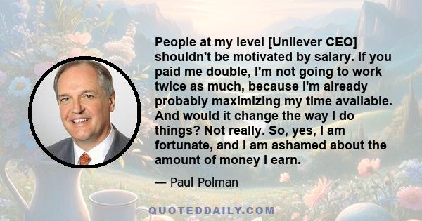 People at my level [Unilever CEO] shouldn't be motivated by salary. If you paid me double, I'm not going to work twice as much, because I'm already probably maximizing my time available. And would it change the way I do 