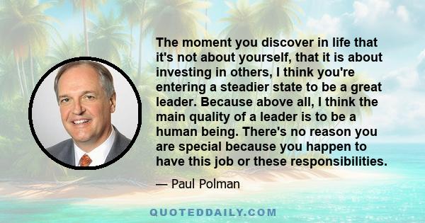 The moment you discover in life that it's not about yourself, that it is about investing in others, I think you're entering a steadier state to be a great leader. Because above all, I think the main quality of a leader