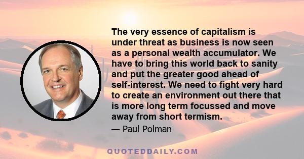 The very essence of capitalism is under threat as business is now seen as a personal wealth accumulator. We have to bring this world back to sanity and put the greater good ahead of self-interest. We need to fight very