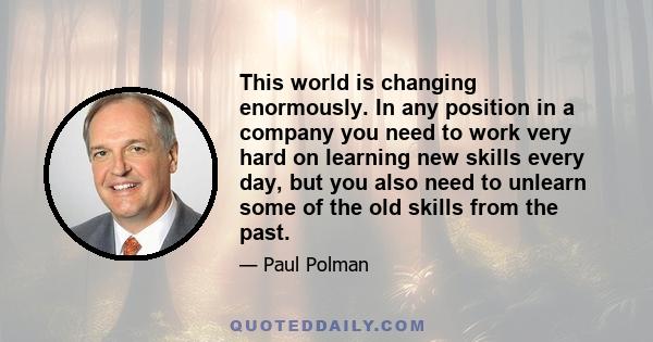 This world is changing enormously. In any position in a company you need to work very hard on learning new skills every day, but you also need to unlearn some of the old skills from the past.