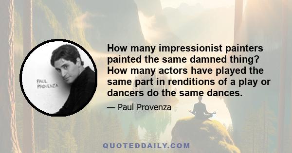 How many impressionist painters painted the same damned thing? How many actors have played the same part in renditions of a play or dancers do the same dances.