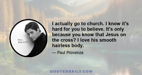 I actually go to church. I know it's hard for you to believe. It's only because you know that Jesus on the cross? I love his smooth hairless body.