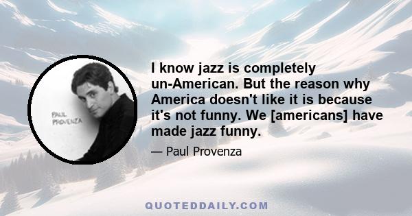 I know jazz is completely un-American. But the reason why America doesn't like it is because it's not funny. We [americans] have made jazz funny.