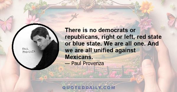 There is no democrats or republicans, right or left, red state or blue state. We are all one. And we are all unified against Mexicans.