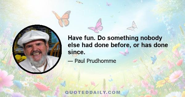 Have fun. Do something nobody else had done before, or has done since.