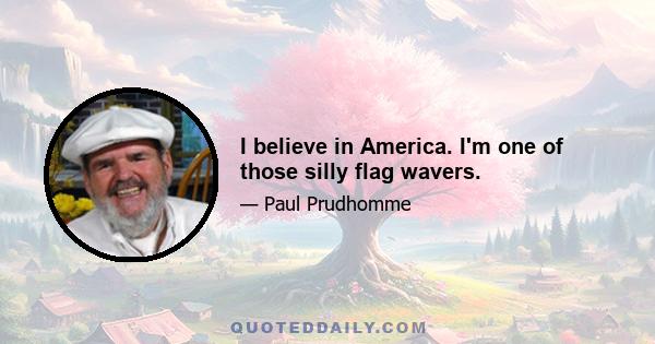 I believe in America. I'm one of those silly flag wavers.