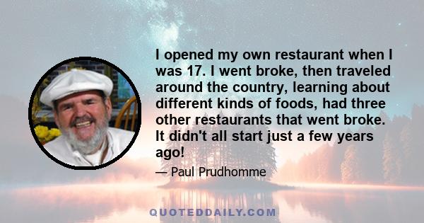 I opened my own restaurant when I was 17. I went broke, then traveled around the country, learning about different kinds of foods, had three other restaurants that went broke. It didn't all start just a few years ago!