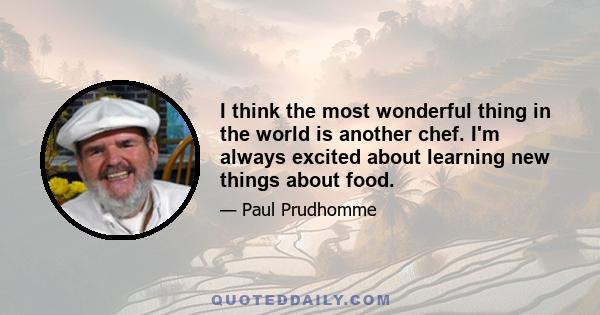 I think the most wonderful thing in the world is another chef. I'm always excited about learning new things about food.