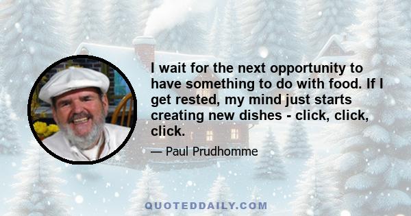 I wait for the next opportunity to have something to do with food. If I get rested, my mind just starts creating new dishes - click, click, click.