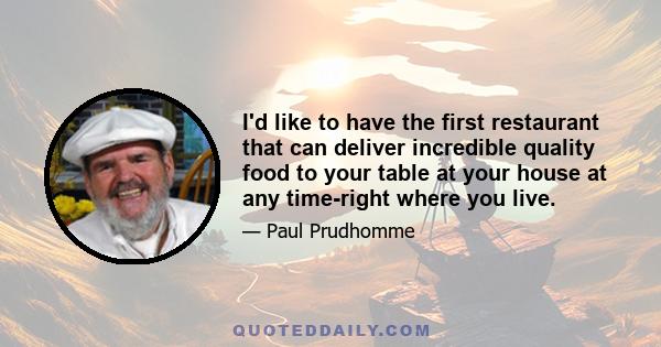 I'd like to have the first restaurant that can deliver incredible quality food to your table at your house at any time-right where you live.