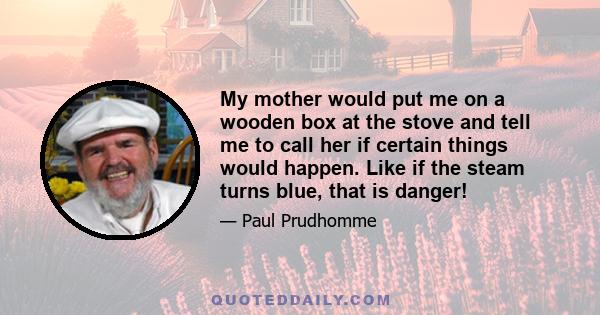 My mother would put me on a wooden box at the stove and tell me to call her if certain things would happen. Like if the steam turns blue, that is danger!