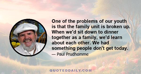 One of the problems of our youth is that the family unit is broken up. When we'd sit down to dinner together as a family, we'd learn about each other. We had something people don't get today.