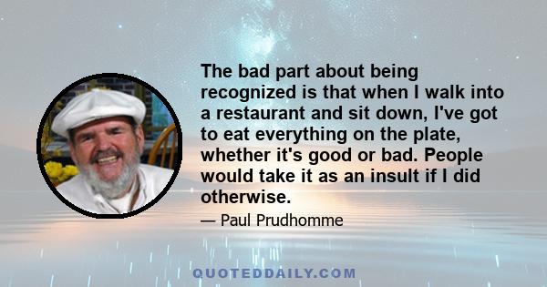 The bad part about being recognized is that when I walk into a restaurant and sit down, I've got to eat everything on the plate, whether it's good or bad. People would take it as an insult if I did otherwise.