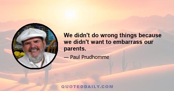 We didn't do wrong things because we didn't want to embarrass our parents.