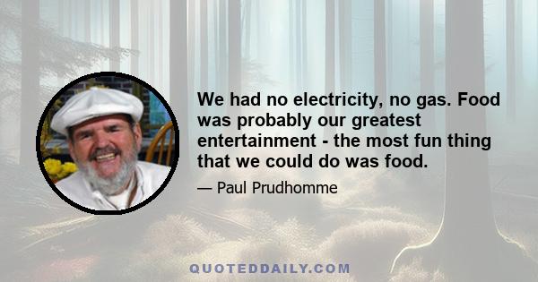 We had no electricity, no gas. Food was probably our greatest entertainment - the most fun thing that we could do was food.