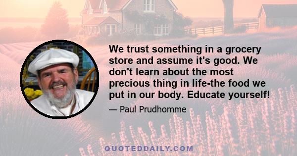 We trust something in a grocery store and assume it's good. We don't learn about the most precious thing in life-the food we put in our body. Educate yourself!