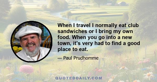 When I travel I normally eat club sandwiches or I bring my own food. When you go into a new town, it's very had to find a good place to eat.