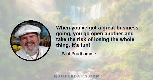 When you've got a great business going, you go open another and take the risk of losing the whole thing. It's fun!