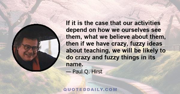 If it is the case that our activities depend on how we ourselves see them, what we believe about them, then if we have crazy, fuzzy ideas about teaching, we will be likely to do crazy and fuzzy things in its name.